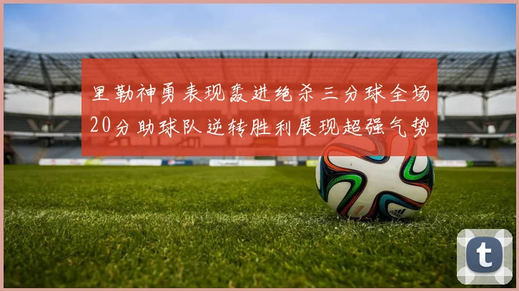 里勒神勇表现轰进绝杀三分球全场20分助球队逆转胜利展现超强气势