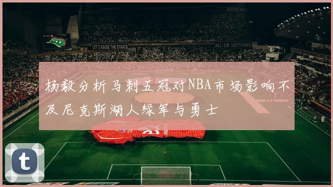 杨毅分析马刺五冠对NBA市场影响不及尼克斯湖人绿军与勇士