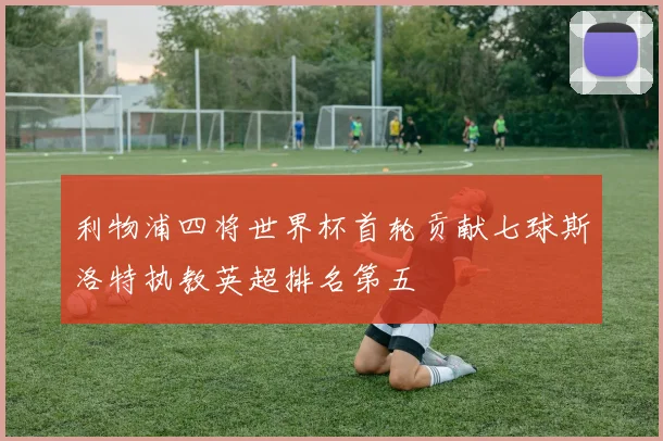 利物浦四将世界杯首轮贡献七球斯洛特执教英超排名第五