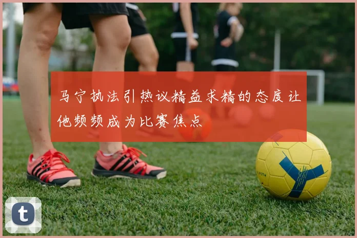 马宁执法引热议精益求精的态度让他频频成为比赛焦点