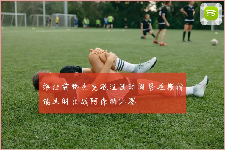 维拉前锋杰克逊注册时间紧迫期待能及时出战阿森纳比赛