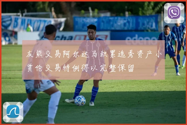 灰熊交易阿尔达马积累选秀资产小贾伦交易特例得以完整保留