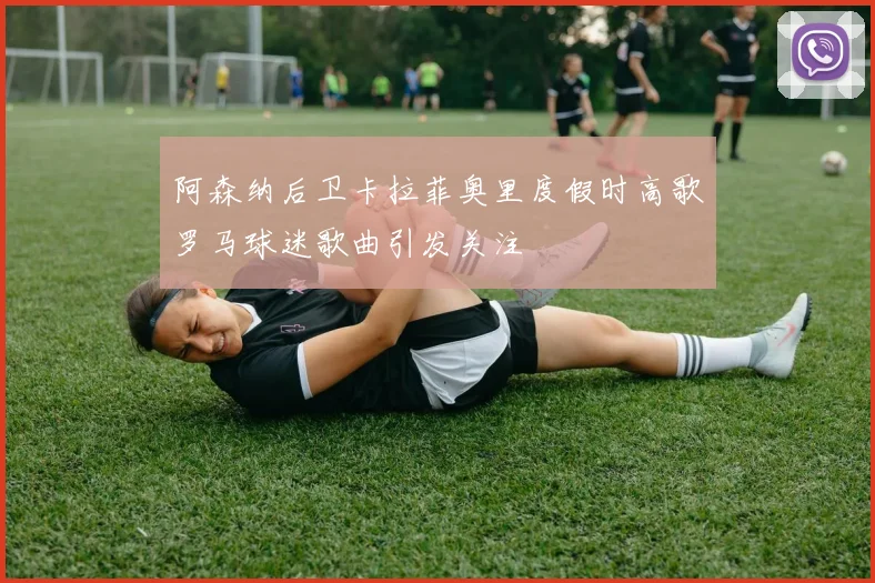 阿森纳后卫卡拉菲奥里度假时高歌罗马球迷歌曲引发关注