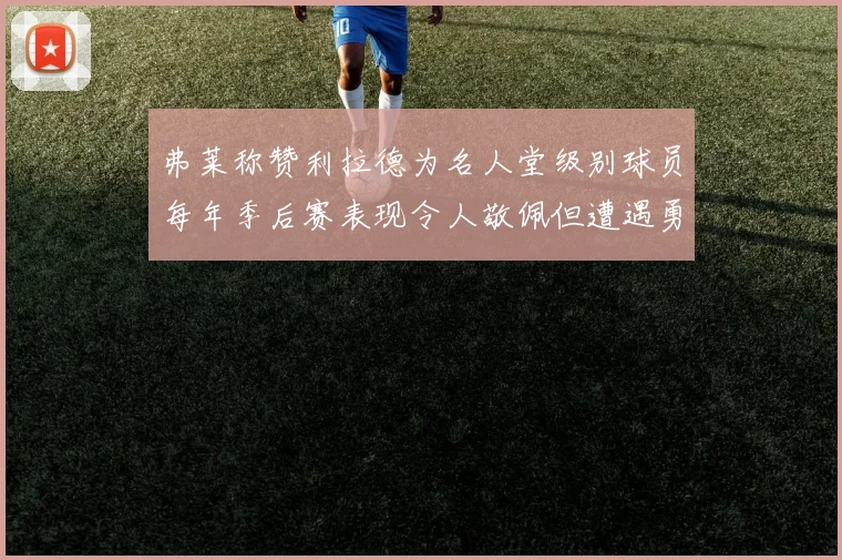 弗莱称赞利拉德为名人堂级别球员每年季后赛表现令人敬佩但遭遇勇士阻碍