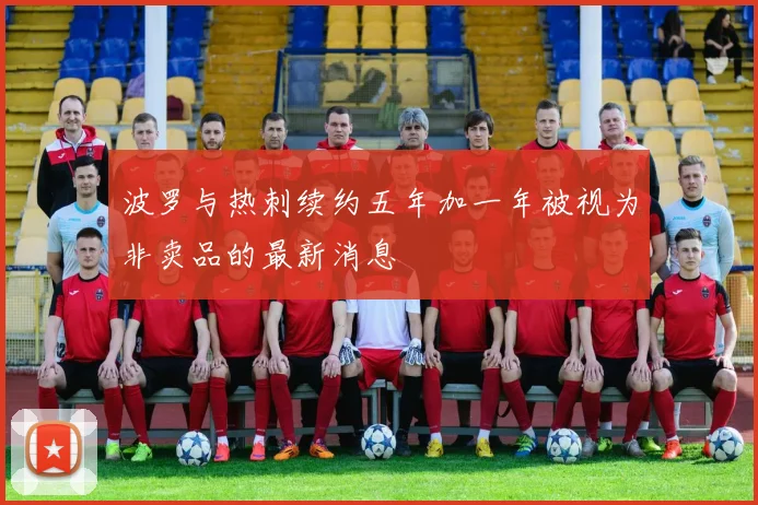 波罗与热刺续约五年加一年被视为非卖品的最新消息