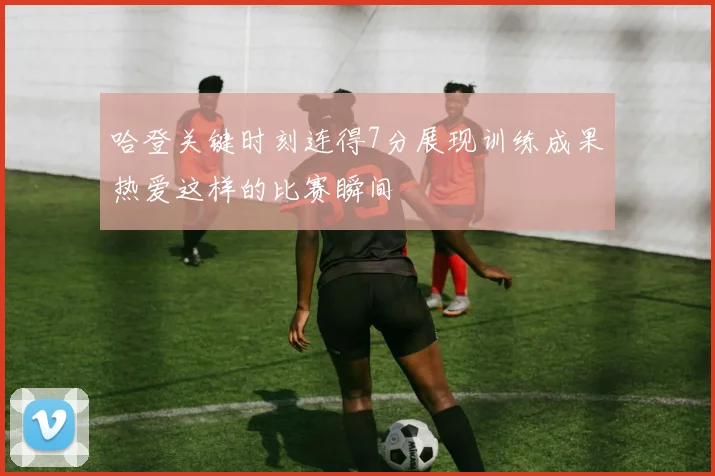 哈登关键时刻连得7分展现训练成果热爱这样的比赛瞬间