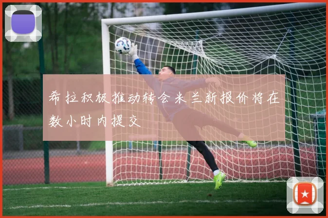 希拉积极推动转会米兰新报价将在数小时内提交