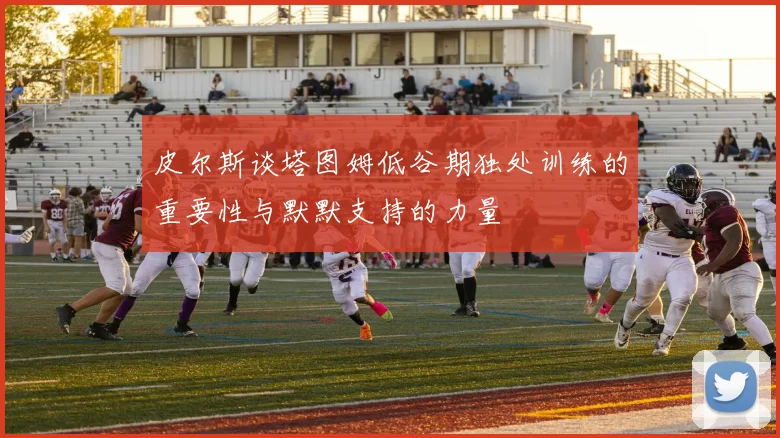 皮尔斯谈塔图姆低谷期独处训练的重要性与默默支持的力量