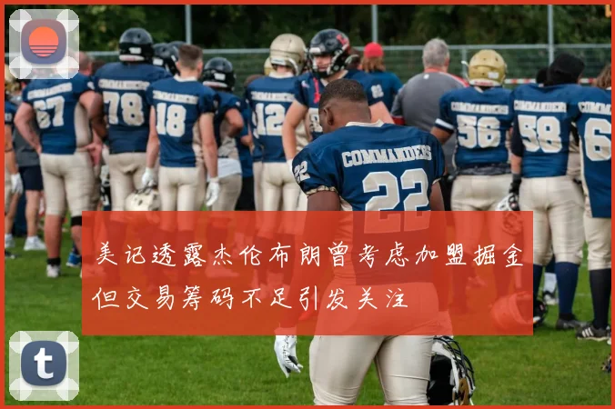 美记透露杰伦布朗曾考虑加盟掘金但交易筹码不足引发关注