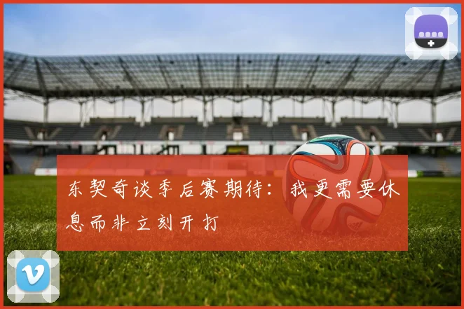 东契奇谈季后赛期待：我更需要休息而非立刻开打