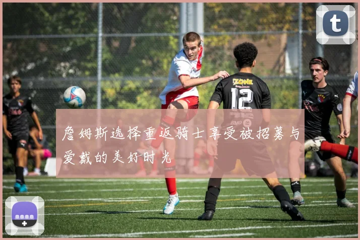 詹姆斯选择重返骑士享受被招募与爱戴的美好时光
