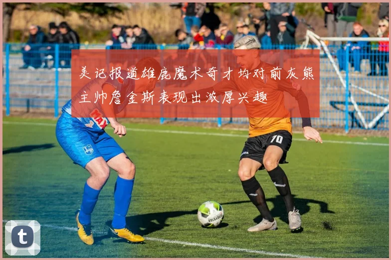 美记报道雄鹿魔术奇才均对前灰熊主帅詹金斯表现出浓厚兴趣
