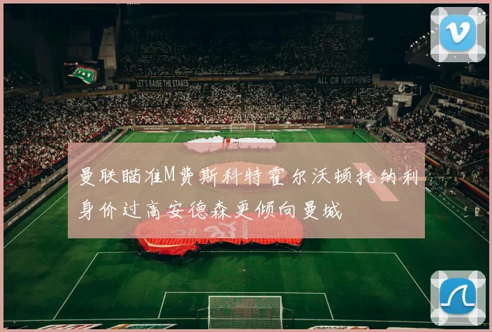 曼联瞄准M费斯科特霍尔沃顿托纳利身价过高安德森更倾向曼城