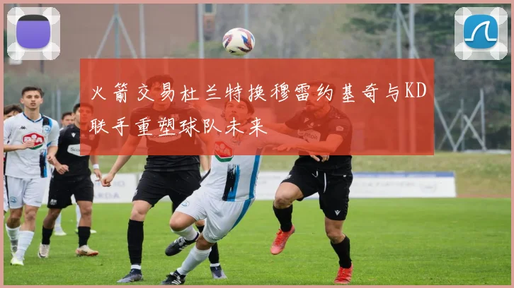 火箭交易杜兰特换穆雷约基奇与KD联手重塑球队未来