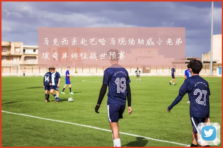 马克西亲赴巴哈马现场助威小老弟埃奇库姆征战世预赛