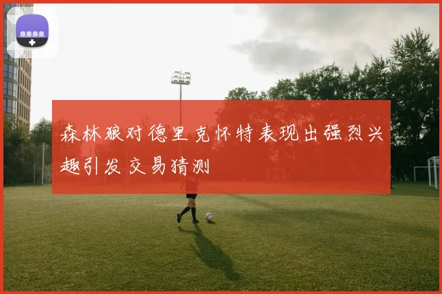 森林狼对德里克怀特表现出强烈兴趣引发交易猜测