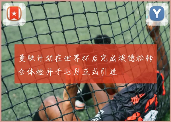 曼联计划在世界杯后完成埃德松转会体检并于七月正式引进
