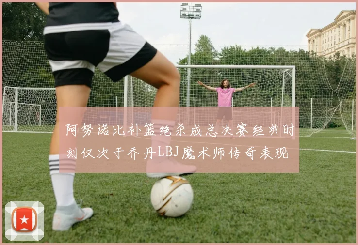 阿努诺比补篮绝杀成总决赛经典时刻仅次于乔丹LBJ魔术师传奇表现