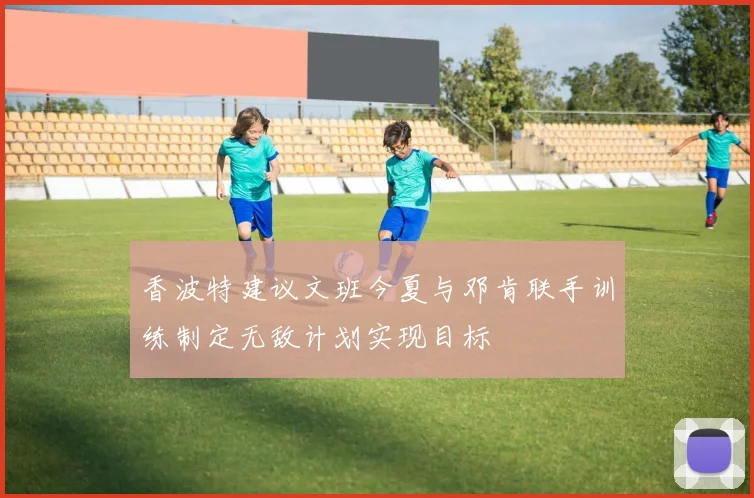 香波特建议文班今夏与邓肯联手训练制定无敌计划实现目标