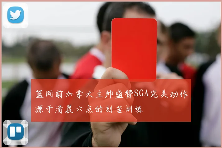 篮网前加拿大主帅盛赞SGA完美动作源于清晨六点的刻苦训练