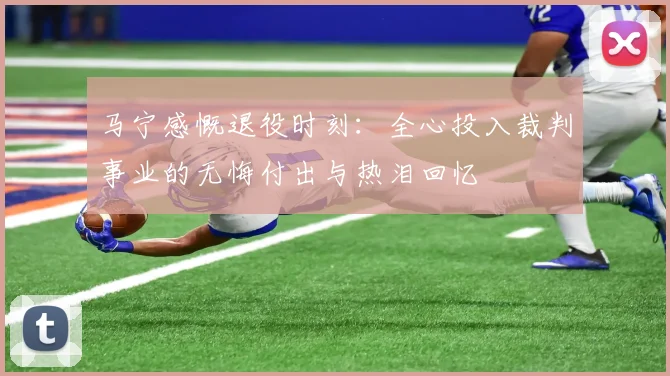 马宁感慨退役时刻：全心投入裁判事业的无悔付出与热泪回忆
