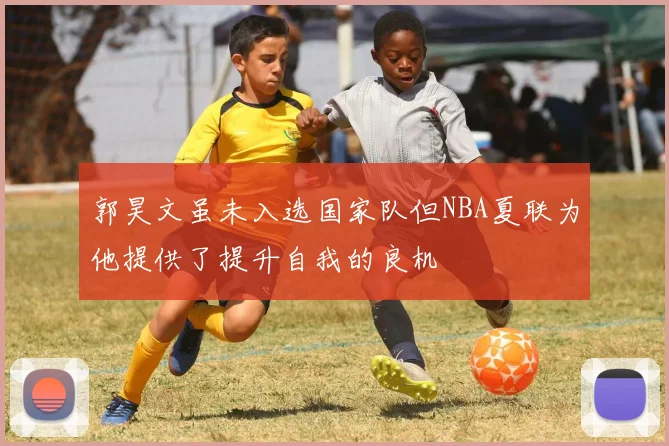 郭昊文虽未入选国家队但NBA夏联为他提供了提升自我的良机